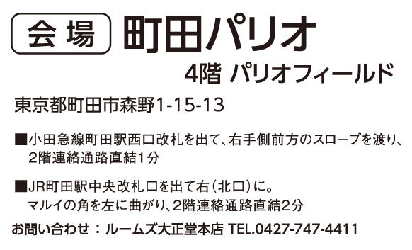 町田パリオ 4階 パリオフィールド 東京都町田市森野1-15-13 営業時間AM10:00~PM7:00(最終受付時間PM6:30) ■小田急線町田駅西口改札を出て、右手側前方のスロープを渡り、2階連絡通路直結1分 ■JR町田駅中央改札口を出て右(北口)に。マルイの角を左に曲がり、2階連絡通路直結2分 お問い合わせ : ルームズ大正堂本店 TEL.0427-747-4411