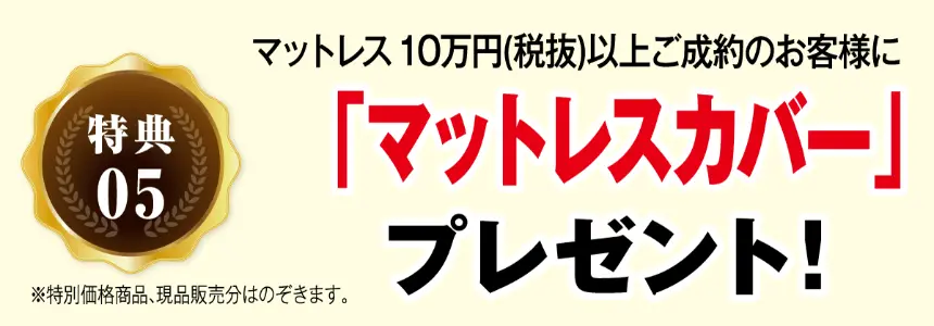 特典05 マットレス10万円(税抜)以上ご成約のお客様に 「マットレスカバー」 プレゼント! ※特別価格商品、現品販売分はのぞきます。