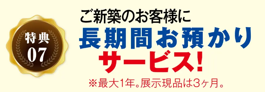 特典07 ご新築のお客様に 長期間 お預かり サービス! ※最大1年。展示現品は3ヶ月。