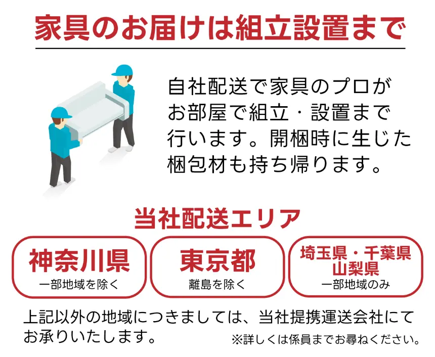 家具のお届けは組立設置まで。自社配送で家具のプロがお部屋で組立・設置・梱包材持ち帰り。配送エリア：神奈川県（一部除く）、東京都（離島除く）、埼玉県・千葉県・山梨県（一部地域のみ）、その他地域は提携運送会社対応