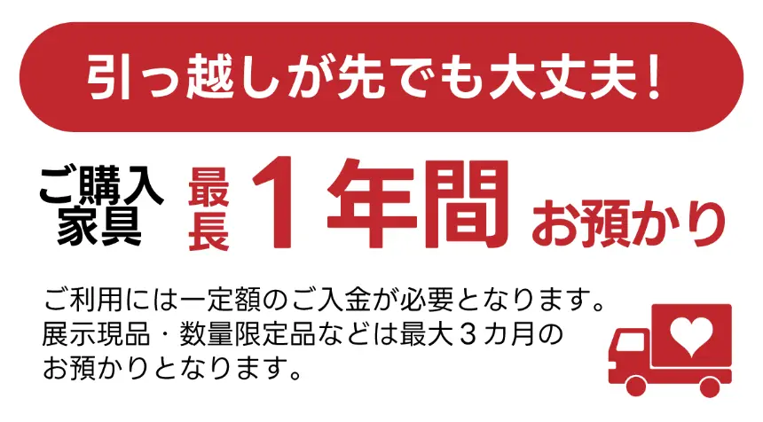 引っ越しが先でも大丈夫！ご購入家具最長1年間お預かり（一定額のご入金が必要）。展示現品・数量限定品は最大3カ月お預かり