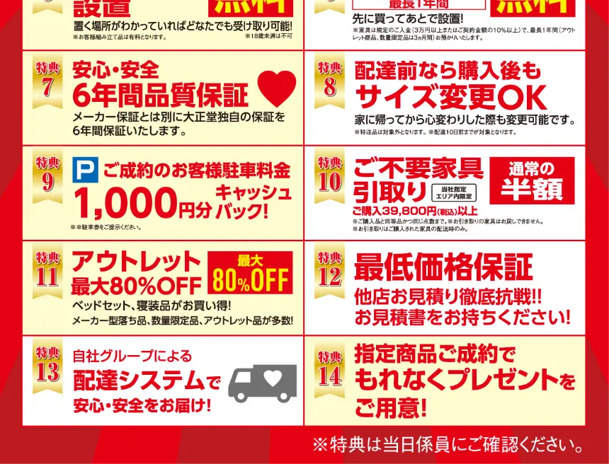 家具の大正堂特典5:組み立て設置無料。特典6:ご購入商品最長1年間お預かり無料。特典7:安心安全6年間品質保証。特典8:配達前なら購入後もサイズ変更OK。特典9:ご成約で駐車場料金1,000円分キャッシュバック。特典10:ご購入39,800円以上で不要家具引き取り通常の半額。特典11:アウトレット最大80%OFF。特典12:最低価格保証。特典13:自社グループ配達システム。特典14:指定商品ご成約でもれなくプレゼント