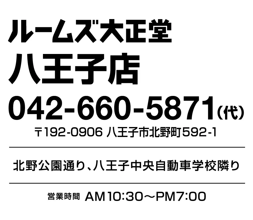 ルームズ大正堂八王子店 〒192-0906 八王子市北野町592-1 北野公園通り、八王子中央自動車学校隣り 営業時間AM10:30~PM7:00 042-660-5871