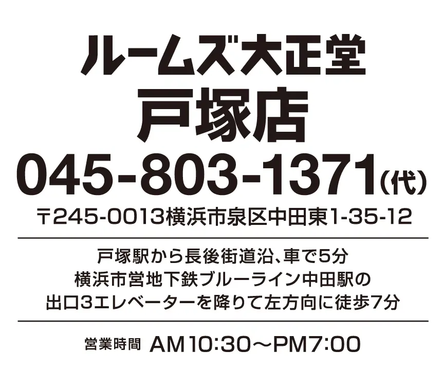 ルームズ大正堂 戸塚店 045-803-1371（代表電話） 〒245-0013神奈川県横浜市泉区中田東1-35-12 戸塚駅から長後街道沿い、車で約5分 横浜市営地下鉄ブルーライン中田駅の出口3エレベータを降りて左方向に徒歩約7分 営業時間　10;30～19:00