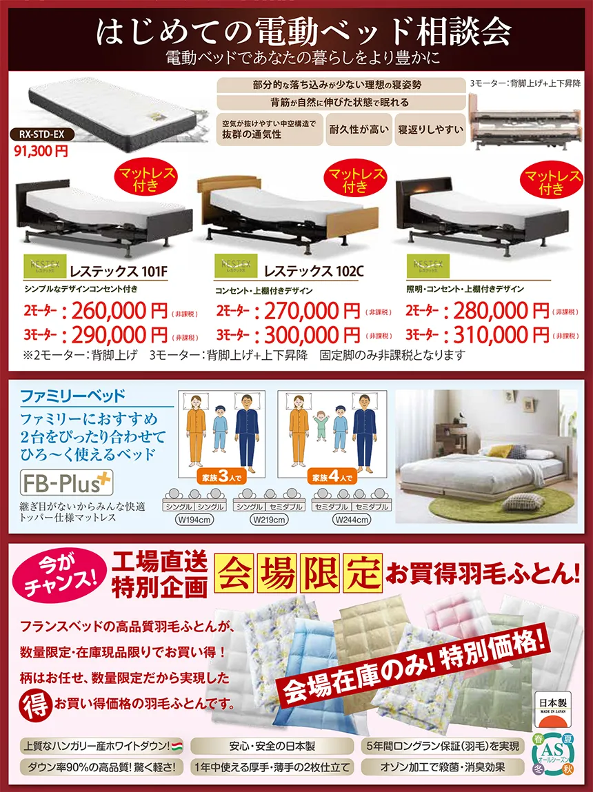 「電動ベッド相談会」イベントDMの案内画像。 上部には“はじめての電動ベッド相談会”のタイトルと、電動ベッドで暮らしを豊かにするという説明文が掲載され、マットレス付き電動ベッドの各モデルが価格と特徴付きで紹介されている。 表示されている主なモデルは以下： RX-STD-EX（91,300円） レステックス 101F：シンプルボードデザイン、2モータータイプ上げ足＋背上げ、価格は2モーター260,000円・3モーター290,000円 レステックス 102C：コンセント付きキャビネットタイプ、2モーター270,000円・3モーター300,000円 レステックス 103C：照明＆コンセント搭載キャビネットタイプ、2モーター280,000円・3モーター310,000円 ファミリーベッド「FB-Plus」も掲載され、2台並べて使えるベッドで、横幅サイズ（W191cm〜W244cm）の比較図と寝られる人数の説明が表示されている。 中段には「工場直送・会場限定・お買得羽毛ふとん」特集。 フランス産ダウン、抗菌防臭、5年保証などの機能説明と、色柄の異なる羽毛布団が並ぶ“会場在庫のみの特別価格”と強調されている。