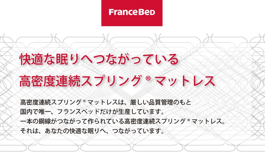 快適な眠りへつながっている 「高密度連続スプリング® マットレス」 フランスベッドの高密度連続スプリング® マットレスは、厳しい品質管理のもと、国内で唯一、フランスベッドだけが生産しています。 一本の鋼線がつながって作られている高密度連続スプリング® マットレス。 それは、あなたの快適な眠りへ、つながっています。