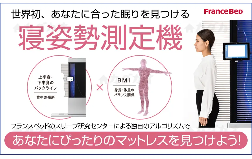 世界初、あなたに合った眠りを見つける「寝姿勢測定機」 フランスベッドのスリープ研究センターによる長年の研究と、過去のデータの蓄積による 独自のアルゴリズムを利用した「寝姿勢測定機」で、あなたにぴったりのマットレスを見つけよう！