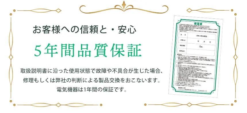 ご購入のその日から5年間、品質を保証いたします。 お客さまへ信頼と安心をお届けすると同時に、当社の品質に対する自信の表れでもある品質保証。