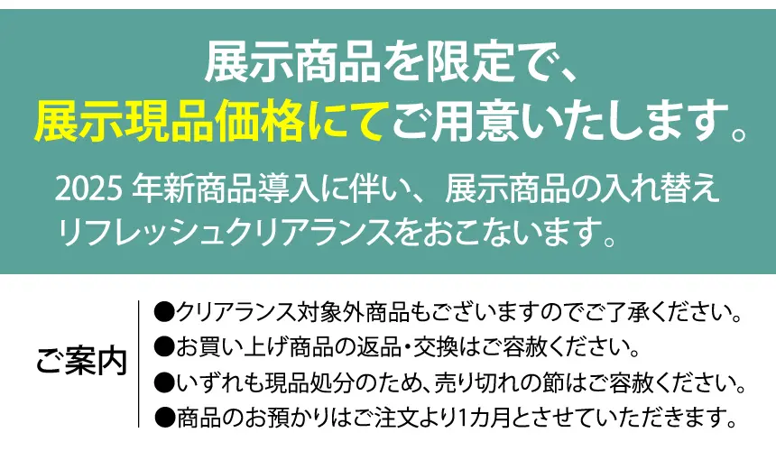 新商品導入に伴い、展示商品の入れ替えリフレッシュクリアランスをおこないます。 展示商品を限定で、展示現品価格にてご用意いたします。