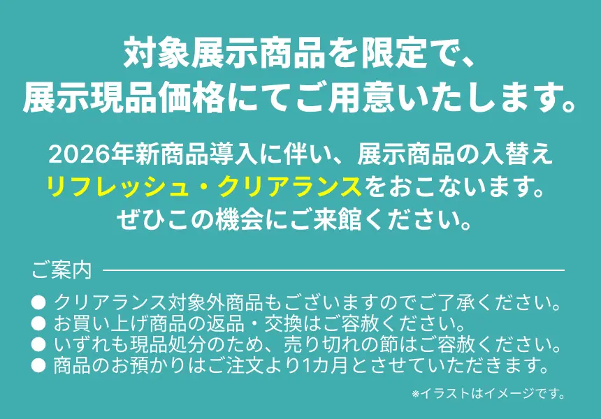 対象展示商品を限定で、展示現品価格にてご用意いたします。 2026年新商品導入に伴い、展示商品の入替えリフレッシュ・クリアランスをおこないます。 ぜひこの機会にご来館ください。 ※イラストはイメージです。 ご案内 ● クリアランス対象外商品もございますのでご了承ください。 ● お買い上げ商品の返品・交換はご容赦ください。 ● いずれも現品処分のため、売り切れの節はご容赦ください。 ● 商品のお預かりはご注文より1カ月とさせていただきます。