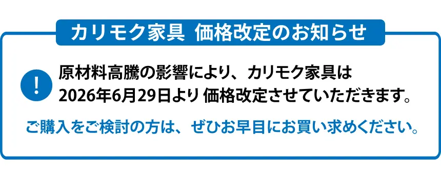 カリモク家具 価格改定のお知らせ 原材料高騰の影響により、カリモク家具は6月1日より 価格改定させていただきます。 ご購入をご検討の方は、ぜひお早目にお買い求めください。