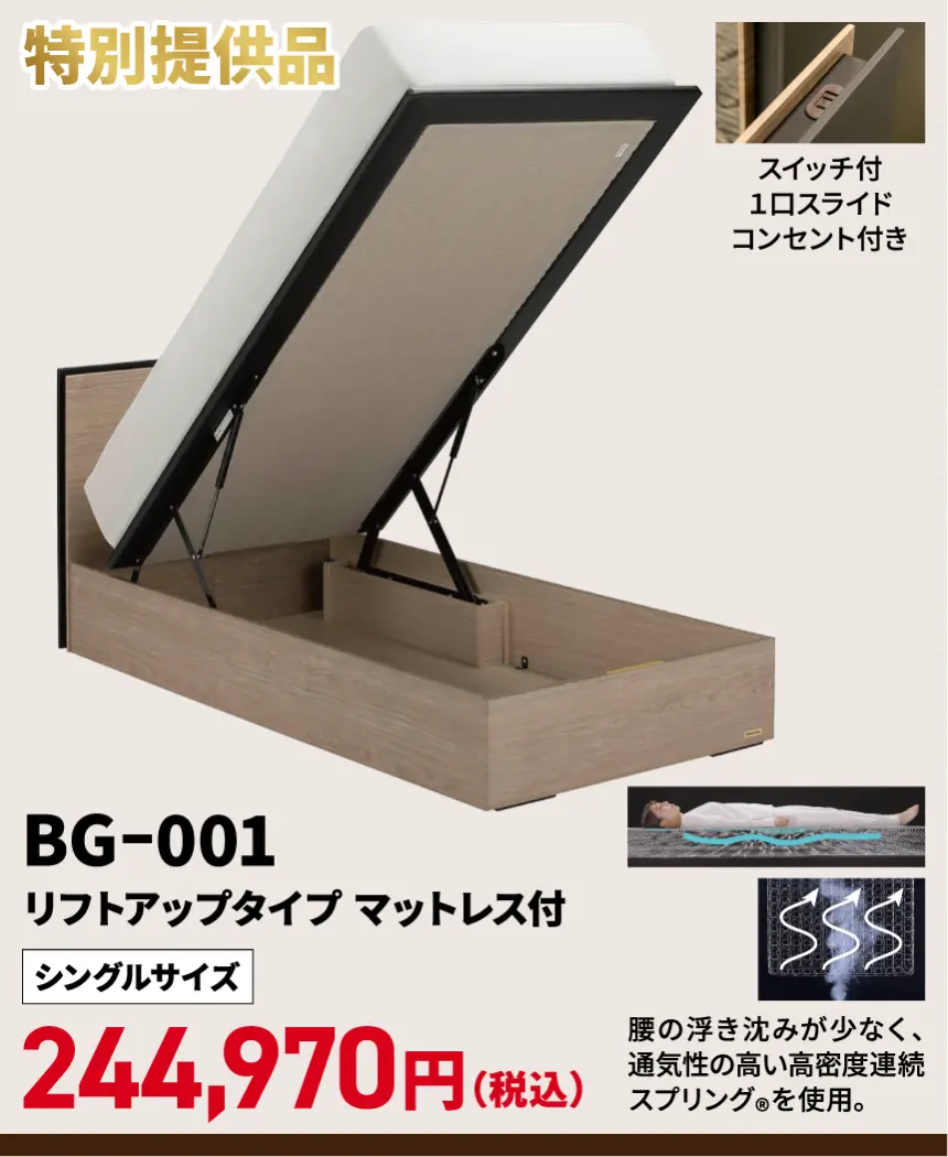 BG-001 特別提供品 BG-001 リフトアップタイプ マットレス付 スイッチ付 1口スライド コンセント付き シングルサイズ 244,970円(税込) 腰の浮き沈みが少なく、 通気性の高い高密度連続 スプリング®を使用。