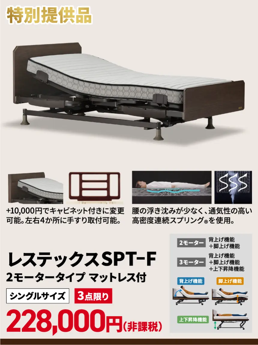 レステックスSPT-F 特別提供品 レステックスSPT-F 2モータータイプ マットレス付 シングルサイズ 3点限り 228,000円(非課税) +10,000円でキャビネット付きに変更可能。左右4か所に手すり取付可能。 腰の浮き沈みが少なく、通気性の高い高密度連続スプリング®を使用。 2モーター 背上げ機能+脚上げ機能 3モーター 背上げ機能+脚上げ機能+上下昇降機能 背上げ機能 脚上げ機能 上下昇降機能