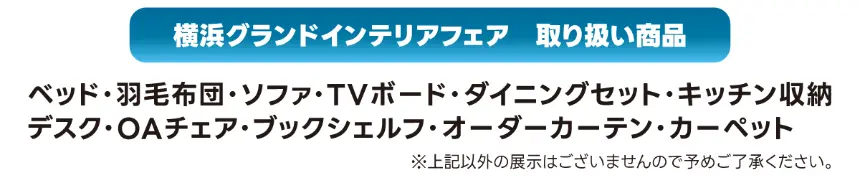 横浜グランドインテリアフェアの取扱商品一覧。ベッド、マットレス、羽毛布団、ソファ、TVボード、ダイニングセット、キッチン収納、デスク、OAチェア、ブックシェルフ、オーダーカーテン、カーペットなど幅広い家具・インテリア商品を展示販売。