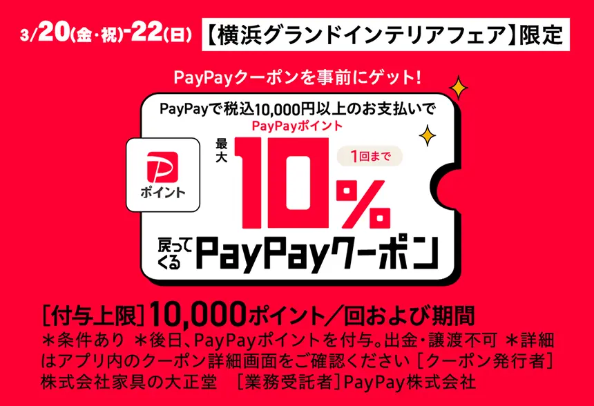 3/20（金・祝）-22（日）【横浜グランドインテリアフェア】限定 PayPayクーポンを事前にゲット！ PayPayで税込10,000円以上のお支払いで PayPayポイント 最大10% 1回まで 戻ってくる PayPayクーポン ［付与上限］10,000ポイント／回および期間 ＊条件あり ＊後日、PayPayポイントを付与。出金・譲渡不可 ＊詳細はアプリ内のクーポン詳細画面をご確認ください［クーポン発行者］株式会社家具の大正堂　［業務受託者］PayPay株式会社