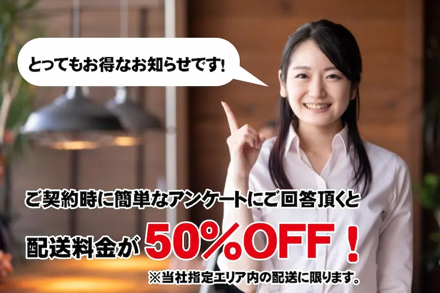 ご契約時に簡単なアンケートにご回答頂くと配送料金が50％OFF！ ※当社指定エリア内の配送に限ります。