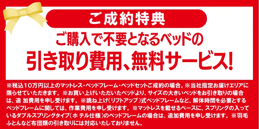 ご購入で不要となるベッドの引き取り費用、無料サービス! ※税込10万円以上のマットレス・ベッドフレーム・ベッドセットご成約の場合 ※当社指定お届けエリアに限らせていただきます。 ※お買い上げいただいたベッドより、サイズの大きいベッドをお引き取りの場合は、追 加費用を申し受けます。 ※跳ね上げ(リフトアップ)式ベッドフレームなど、解体時間を必要とするベッドフレ ームに関しては、作業費用を申し受けます。 ※マットレスを載せるベースに、スプリングの入っているダブルスプリングタイプ(ホ テル仕様)のベッドフレームの場合は、追加費用を申し受けます。 ※羽毛ふとんなど布団類の引き取りには対応いたしておりません。