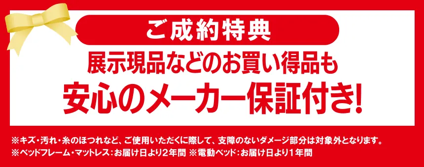 展示現品などのお買い得品も、安心のメーカー保証付き ※キズ・汚れ・糸のほつれなど、ご使用いただくに際して、支障のないダメージ部分は 対象外となります。 ※ベッドフレーム・マットレス:お届け日より2年間 ※電動ベッド:お届け日より1年間