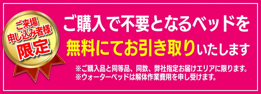 ご購入で不要となるベッドを無料にてお引き取りいたします。 ※ご購入品と同等品、同数、弊社指定お届けエリアに限ります。 ※ウォーターベッドは解体作業費用を申し受けます。