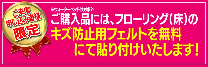 ご購入品には、フローリング(床)のキズ防止用フェルトを無料にて貼り付けいたします。＊お届け時、組み立ての際に貼り付けいたします。 ＊ウォーターベッドは対象外
